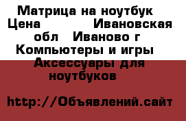 Матрица на ноутбук › Цена ­ 4 500 - Ивановская обл., Иваново г. Компьютеры и игры » Аксессуары для ноутбуков   